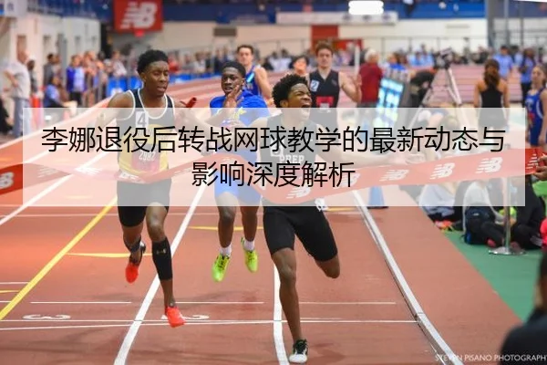 李娜退役后转战网球教学的最新动态与影响深度解析